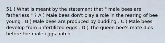 51 ) What is meant by the statement that " male bees are fatherless " ? A ) Male bees don't play a role in the rearing of bee young . B ) Male bees are produced by budding . C ) Male bees develop from unfertilized eggs . D ) The queen bee's mate dies before the male eggs hatch .