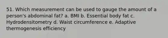 51. Which measurement can be used to gauge the amount of a person's abdominal fat? a. BMI b. Essential body fat c. Hydrodensitometry d. Waist circumference e. Adaptive thermogenesis efficiency