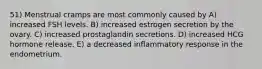 51) Menstrual cramps are most commonly caused by A) increased FSH levels. B) increased estrogen secretion by the ovary. C) increased prostaglandin secretions. D) increased HCG hormone release. E) a decreased inflammatory response in the endometrium.