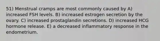 51) Menstrual cramps are most commonly caused by A) increased FSH levels. B) increased estrogen secretion by the ovary. C) increased prostaglandin secretions. D) increased HCG hormone release. E) a decreased inflammatory response in the endometrium.