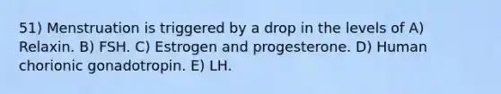 51) Menstruation is triggered by a drop in the levels of A) Relaxin. B) FSH. C) Estrogen and progesterone. D) Human chorionic gonadotropin. E) LH.