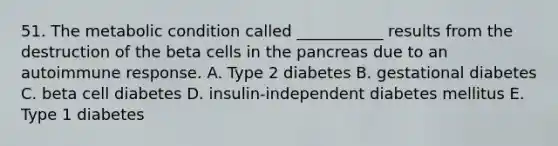 51. The metabolic condition called ___________ results from the destruction of the beta cells in the pancreas due to an autoimmune response. A. Type 2 diabetes B. gestational diabetes C. beta cell diabetes D. insulin-independent diabetes mellitus E. Type 1 diabetes