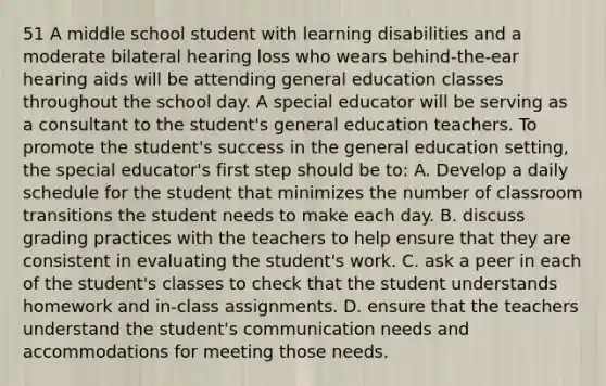 51 A middle school student with learning disabilities and a moderate bilateral hearing loss who wears behind-the-ear hearing aids will be attending general education classes throughout the school day. A special educator will be serving as a consultant to the student's general education teachers. To promote the student's success in the general education setting, the special educator's first step should be to: A. Develop a daily schedule for the student that minimizes the number of classroom transitions the student needs to make each day. B. discuss grading practices with the teachers to help ensure that they are consistent in evaluating the student's work. C. ask a peer in each of the student's classes to check that the student understands homework and in-class assignments. D. ensure that the teachers understand the student's communication needs and accommodations for meeting those needs.