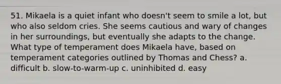 51. Mikaela is a quiet infant who doesn't seem to smile a lot, but who also seldom cries. She seems cautious and wary of changes in her surroundings, but eventually she adapts to the change. What type of temperament does Mikaela have, based on temperament categories outlined by Thomas and Chess? a. difficult b. slow-to-warm-up c. uninhibited d. easy