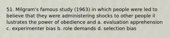 51. Milgram's famous study (1963) in which people were led to believe that they were administering shocks to other people il lustrates the power of obedience and a. evaluation apprehension c. experimenter bias b. role demands d. selection bias