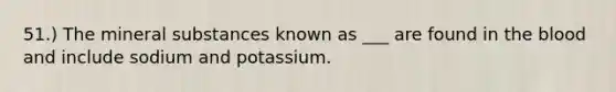 51.) The mineral substances known as ___ are found in <a href='https://www.questionai.com/knowledge/k7oXMfj7lk-the-blood' class='anchor-knowledge'>the blood</a> and include sodium and potassium.