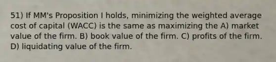 51) If MM's Proposition I holds, minimizing the weighted average cost of capital (WACC) is the same as maximizing the A) market value of the firm. B) book value of the firm. C) profits of the firm. D) liquidating value of the firm.