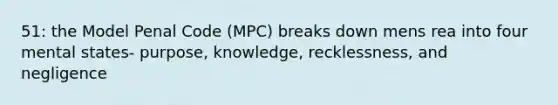 51: the Model Penal Code (MPC) breaks down mens rea into four mental states- purpose, knowledge, recklessness, and negligence