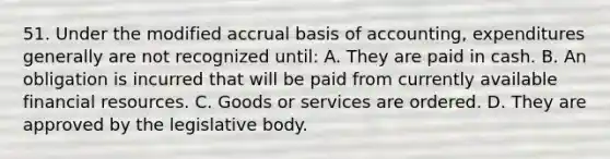 51. Under the modified accrual basis of accounting, expenditures generally are not recognized until: A. They are paid in cash. B. An obligation is incurred that will be paid from currently available financial resources. C. Goods or services are ordered. D. They are approved by the legislative body.