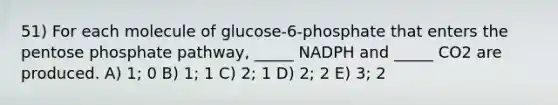 51) For each molecule of glucose-6-phosphate that enters the pentose phosphate pathway, _____ NADPH and _____ CO2 are produced. A) 1; 0 B) 1; 1 C) 2; 1 D) 2; 2 E) 3; 2