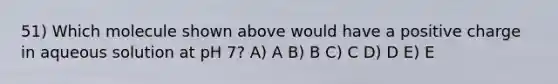 51) Which molecule shown above would have a positive charge in aqueous solution at pH 7? A) A B) B C) C D) D E) E