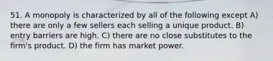 51. A monopoly is characterized by all of the following except A) there are only a few sellers each selling a unique product. B) entry barriers are high. C) there are no close substitutes to the firm's product. D) the firm has market power.