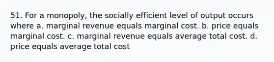 51. For a monopoly, the socially efficient level of output occurs where a. marginal revenue equals marginal cost. b. price equals marginal cost. c. marginal revenue equals average total cost. d. price equals average total cost