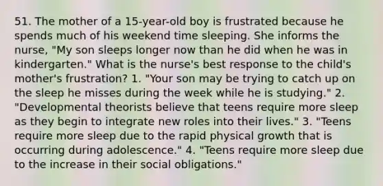 51. The mother of a 15-year-old boy is frustrated because he spends much of his weekend time sleeping. She informs the nurse, "My son sleeps longer now than he did when he was in kindergarten." What is the nurse's best response to the child's mother's frustration? 1. "Your son may be trying to catch up on the sleep he misses during the week while he is studying." 2. "Developmental theorists believe that teens require more sleep as they begin to integrate new roles into their lives." 3. "Teens require more sleep due to the rapid physical growth that is occurring during adolescence." 4. "Teens require more sleep due to the increase in their social obligations."