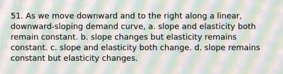 51. As we move downward and to the right along a linear, downward-sloping demand curve, a. slope and elasticity both remain constant. b. slope changes but elasticity remains constant. c. slope and elasticity both change. d. slope remains constant but elasticity changes.