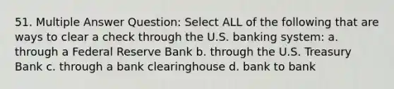 51. Multiple Answer Question: Select ALL of the following that are ways to clear a check through the U.S. banking system: a. through a Federal Reserve Bank b. through the U.S. Treasury Bank c. through a bank clearinghouse d. bank to bank