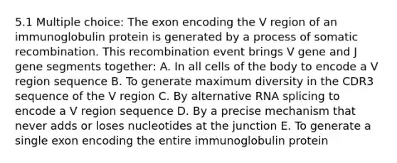 5.1 Multiple choice: The exon encoding the V region of an immunoglobulin protein is generated by a process of somatic recombination. This recombination event brings V gene and J gene segments together: A. In all cells of the body to encode a V region sequence B. To generate maximum diversity in the CDR3 sequence of the V region C. By alternative RNA splicing to encode a V region sequence D. By a precise mechanism that never adds or loses nucleotides at the junction E. To generate a single exon encoding the entire immunoglobulin protein