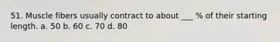 51. Muscle fibers usually contract to about ___ % of their starting length. a. 50 b. 60 c. 70 d. 80