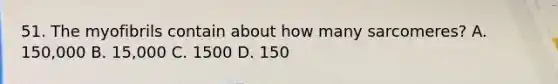 51. The myofibrils contain about how many sarcomeres? A. 150,000 B. 15,000 C. 1500 D. 150