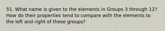 51. What name is given to the elements in Groups 3 through 12? How do their properties tend to compare with the elements to the left and right of these groups?