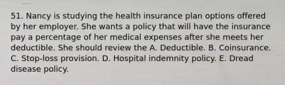 51. Nancy is studying the health insurance plan options offered by her employer. She wants a policy that will have the insurance pay a percentage of her medical expenses after she meets her deductible. She should review the A. Deductible. B. Coinsurance. C. Stop-loss provision. D. Hospital indemnity policy. E. Dread disease policy.