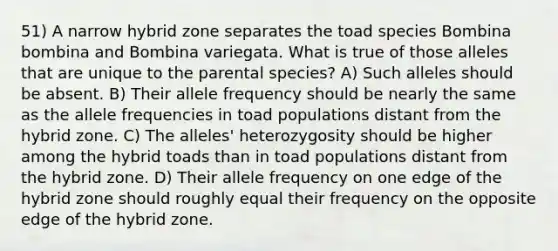 51) A narrow hybrid zone separates the toad species Bombina bombina and Bombina variegata. What is true of those alleles that are unique to the parental species? A) Such alleles should be absent. B) Their allele frequency should be nearly the same as the allele frequencies in toad populations distant from the hybrid zone. C) The alleles' heterozygosity should be higher among the hybrid toads than in toad populations distant from the hybrid zone. D) Their allele frequency on one edge of the hybrid zone should roughly equal their frequency on the opposite edge of the hybrid zone.