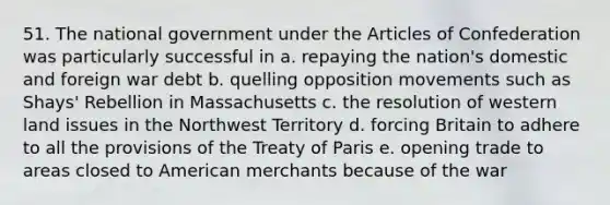 51. The national government under the Articles of Confederation was particularly successful in a. repaying the nation's domestic and foreign war debt b. quelling opposition movements such as Shays' Rebellion in Massachusetts c. the resolution of western land issues in the Northwest Territory d. forcing Britain to adhere to all the provisions of the Treaty of Paris e. opening trade to areas closed to American merchants because of the war