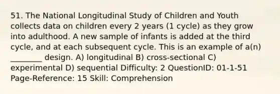 51. The National Longitudinal Study of Children and Youth collects data on children every 2 years (1 cycle) as they grow into adulthood. A new sample of infants is added at the third cycle, and at each subsequent cycle. This is an example of a(n) ________ design. A) longitudinal B) cross-sectional C) experimental D) sequential Difficulty: 2 QuestionID: 01-1-51 Page-Reference: 15 Skill: Comprehension