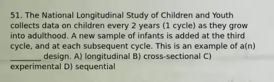 51. The National Longitudinal Study of Children and Youth collects data on children every 2 years (1 cycle) as they grow into adulthood. A new sample of infants is added at the third cycle, and at each subsequent cycle. This is an example of a(n) ________ design. A) longitudinal B) cross-sectional C) experimental D) sequential