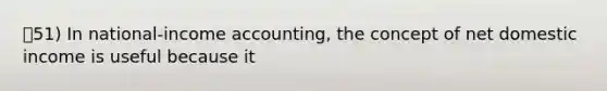 51) In national-income accounting, the concept of net domestic income is useful because it