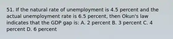 51. If the natural rate of unemployment is 4.5 percent and the actual unemployment rate is 6.5 percent, then Okun's law indicates that the GDP gap is: A. 2 percent B. 3 percent C. 4 percent D. 6 percent