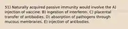 51) Naturally acquired passive immunity would involve the A) injection of vaccine. B) ingestion of interferon. C) placental transfer of antibodies. D) absorption of pathogens through mucous membranes. E) injection of antibodies.