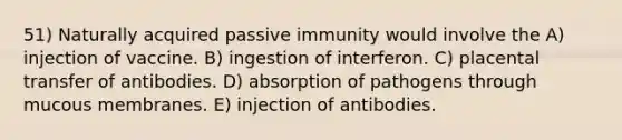 51) Naturally acquired passive immunity would involve the A) injection of vaccine. B) ingestion of interferon. C) placental transfer of antibodies. D) absorption of pathogens through mucous membranes. E) injection of antibodies.