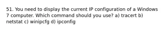 51. You need to display the current IP configuration of a Windows 7 computer. Which command should you use? a) tracert b) netstat c) winipcfg d) ipconfig