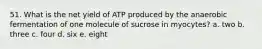 51. What is the net yield of ATP produced by the anaerobic fermentation of one molecule of sucrose in myocytes? a. two b. three c. four d. six e. eight