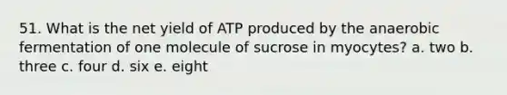 51. What is the net yield of ATP produced by the anaerobic fermentation of one molecule of sucrose in myocytes? a. two b. three c. four d. six e. eight