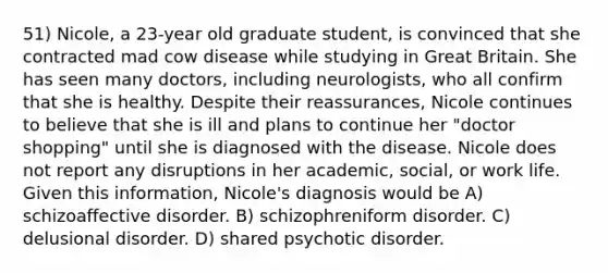 51) Nicole, a 23-year old graduate student, is convinced that she contracted mad cow disease while studying in Great Britain. She has seen many doctors, including neurologists, who all confirm that she is healthy. Despite their reassurances, Nicole continues to believe that she is ill and plans to continue her "doctor shopping" until she is diagnosed with the disease. Nicole does not report any disruptions in her academic, social, or work life. Given this information, Nicole's diagnosis would be A) schizoaffective disorder. B) schizophreniform disorder. C) delusional disorder. D) shared psychotic disorder.