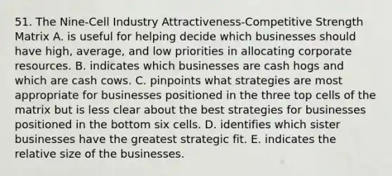 51. The Nine-Cell Industry Attractiveness-Competitive Strength Matrix A. is useful for helping decide which businesses should have high, average, and low priorities in allocating corporate resources. B. indicates which businesses are cash hogs and which are cash cows. C. pinpoints what strategies are most appropriate for businesses positioned in the three top cells of the matrix but is less clear about the best strategies for businesses positioned in the bottom six cells. D. identifies which sister businesses have the greatest strategic fit. E. indicates the relative size of the businesses.