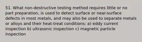 51. What non-destructive testing method requires little or no part preparation, is used to detect surface or near-surface defects in most metals, and may also be used to separate metals or alloys and their heat-treat conditions: a) eddy current inspection b) ultrasonic inspection c) magnetic particle inspection