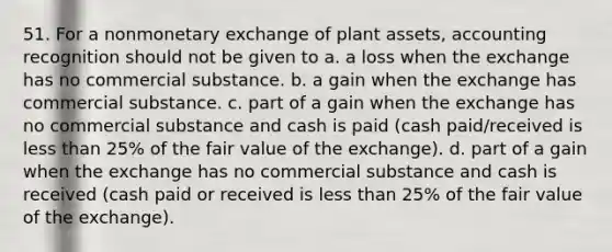 51. For a nonmonetary exchange of plant assets, accounting recognition should not be given to a. a loss when the exchange has no commercial substance. b. a gain when the exchange has commercial substance. c. part of a gain when the exchange has no commercial substance and cash is paid (cash paid/received is <a href='https://www.questionai.com/knowledge/k7BtlYpAMX-less-than' class='anchor-knowledge'>less than</a> 25% of the fair value of the exchange). d. part of a gain when the exchange has no commercial substance and cash is received (cash paid or received is less than 25% of the fair value of the exchange).