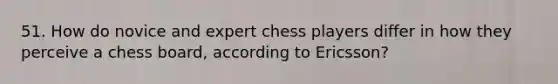 51. How do novice and expert chess players differ in how they perceive a chess board, according to Ericsson?