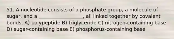 51. A nucleotide consists of a phosphate group, a molecule of sugar, and a __________________, all linked together by covalent bonds. A) polypeptide B) triglyceride C) nitrogen-containing base D) sugar-containing base E) phosphorus-containing base