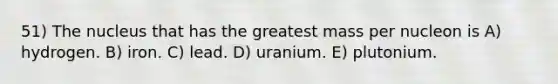 51) The nucleus that has the greatest mass per nucleon is A) hydrogen. B) iron. C) lead. D) uranium. E) plutonium.