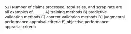 51) Number of claims processed, total sales, and scrap rate are all examples of _____. A) training methods B) predictive validation methods C) content validation methods D) judgmental performance appraisal criteria E) objective performance appraisal criteria