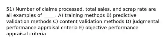 51) Number of claims processed, total sales, and scrap rate are all examples of _____. A) training methods B) predictive validation methods C) content validation methods D) judgmental performance appraisal criteria E) objective performance appraisal criteria