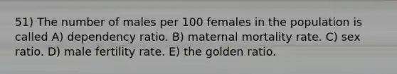 51) The number of males per 100 females in the population is called A) dependency ratio. B) maternal mortality rate. C) sex ratio. D) male fertility rate. E) the golden ratio.