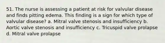 51. The nurse is assessing a patient at risk for valvular disease and finds pitting edema. This finding is a sign for which type of valvular disease? a. Mitral valve stenosis and insufficiency b. Aortic valve stenosis and insufficiency c. Tricuspid valve prolapse d. Mitral valve prolapse