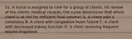 51. A nurse is assigned to care for a group of clients. On review of the clients' medical records, the nurse determines that which client is at risk for deficient fluid volume? A. A client with a colostomy B. A client with congestive heart failure C. A client with decreased kidney function D. A client receiving frequent wound irrigations