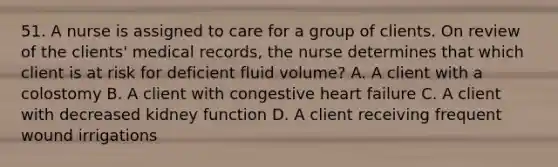 51. A nurse is assigned to care for a group of clients. On review of the clients' medical records, the nurse determines that which client is at risk for deficient fluid volume? A. A client with a colostomy B. A client with congestive heart failure C. A client with decreased kidney function D. A client receiving frequent wound irrigations