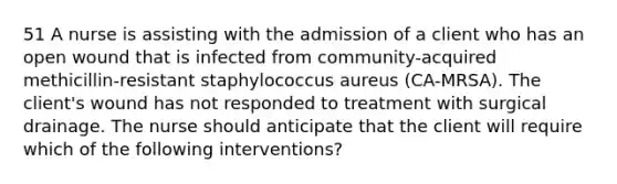 51 A nurse is assisting with the admission of a client who has an open wound that is infected from community-acquired methicillin-resistant staphylococcus aureus (CA-MRSA). The client's wound has not responded to treatment with surgical drainage. The nurse should anticipate that the client will require which of the following interventions?